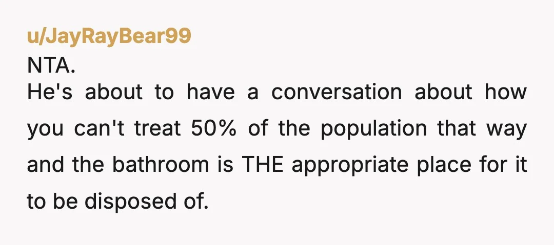 u/JayRayBear99 NTA. He's about to have a conversation about how you can't treat 50% of the population that way and the bathroom is THE appropriate place for it to be...