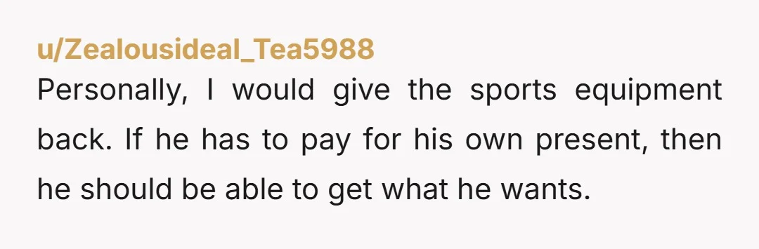 u/Zealousideal_Tea5988 Personally, I would give the sports equipment back. If he has to pay for his own present, then he should be able to get what he wants.