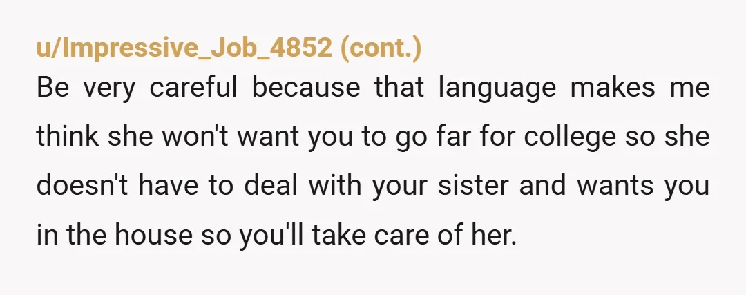 u/More_Blacksmith6854 NTA. What your mother is doing sounds like parentification. Taking care of your sibling is not your responsibility. While yes, it is nice to help out when you can,...