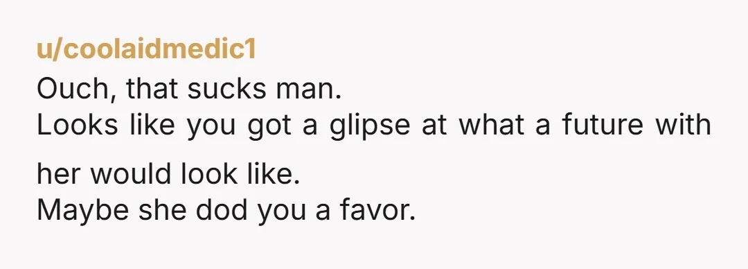 u/coolaidmedic1
Ouch, that sucks man.
Looks like you got a glipse at what a future with her would look like.
Maybe she dod you a favor.