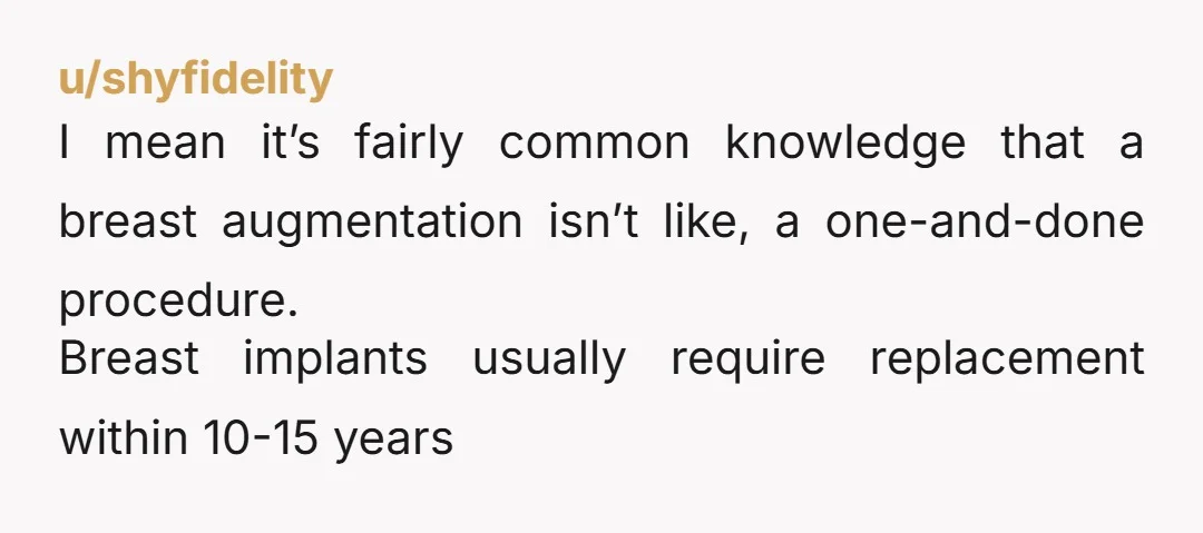 u/shyfidelity I mean it’s fairly common knowledge that a breast augmentation isn’t like, a one-and-done procedure. Breast implants usually require replacement within 10-15 years
