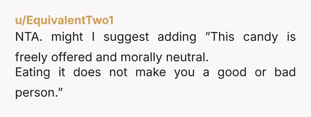 u/EquivalentTwo1
NTA. might I suggest adding ”This candy is freely offered and morally neutral.
Eating it does not make you a good or bad person.”