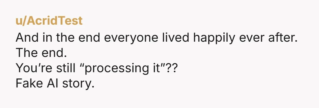 u/AcridTest
And in the end everyone lived happily ever after.
The end.
You’re still “processing it”??
Fake AI story.