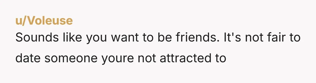 u/Voleuse
Sounds like you want to be friends. It's not fair to date someone youre not attracted to