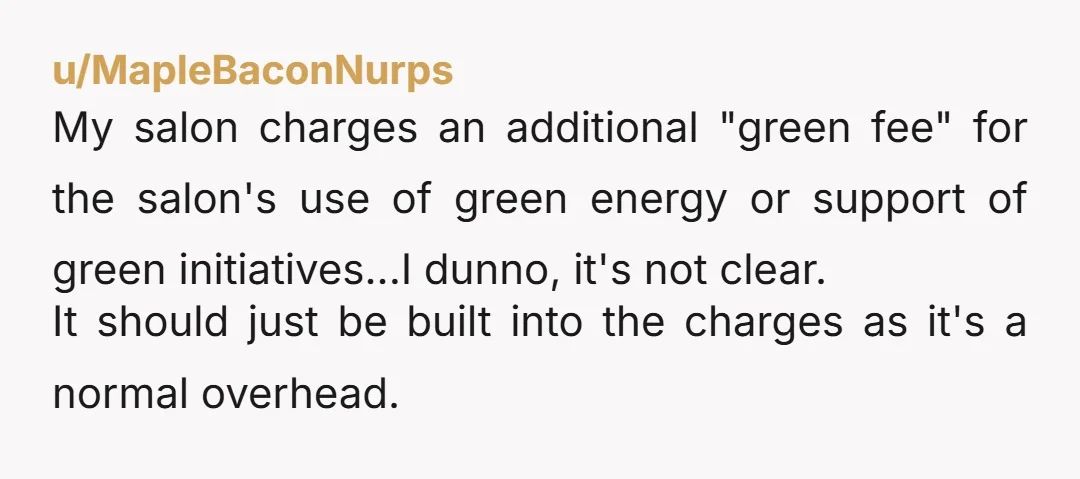 u/MapleBaconNurps My salon charges an additional "green fee" for the salon's use of green energy or support of green initiatives...I dunno, it's not clear. It should just be built into...