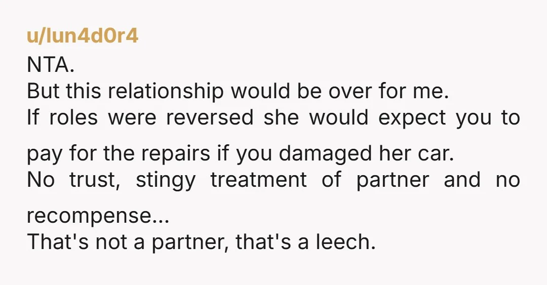 u/lun4d0r4 NTA. But this relationship would be over for me. If roles were reversed she would expect you to pay for the repairs if you damaged her car. No trust,...