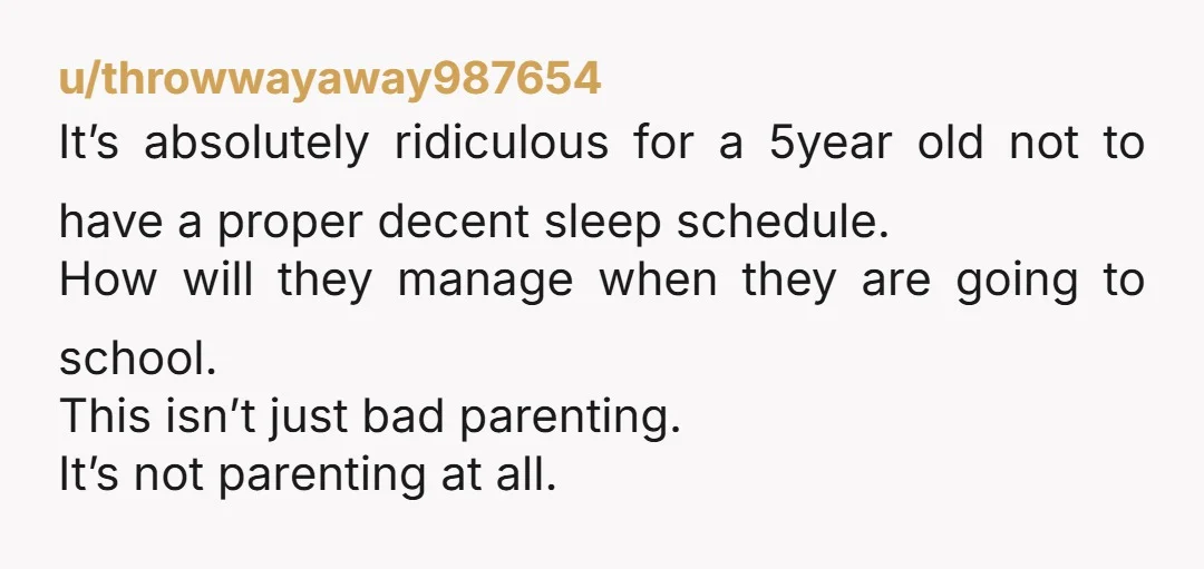 u/throwwayaway987654 It’s absolutely ridiculous for a 5year old not to have a proper decent sleep schedule. How will they manage when they are going to school. This isn’t just bad...