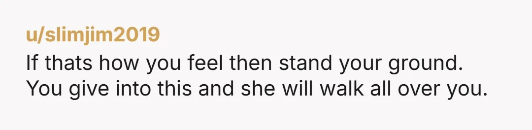 u/slimjim2019 If thats how you feel then stand your ground. You give into this and she will walk all over you. The fact is, that if something made my girl...