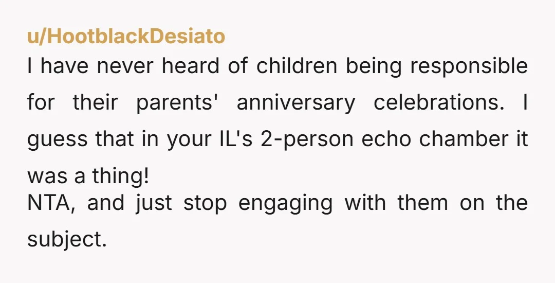 u/HootblackDesiato I have never heard of children being responsible for their parents' anniversary celebrations. I guess that in your IL's 2-person echo chamber it was a thing! NTA, and just...