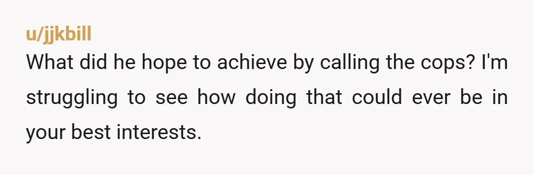 u/jjkbill What did he hope to achieve by calling the cops? I'm struggling to see how doing that could ever be in your best interests.