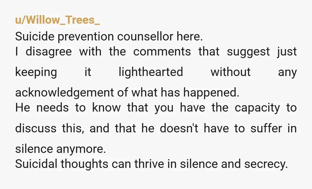 u/Willow_Trees_ Suicide prevention counsellor here. I disagree with the comments that suggest just keeping it lighthearted without any acknowledgement of what has happened. He needs to know that you have...