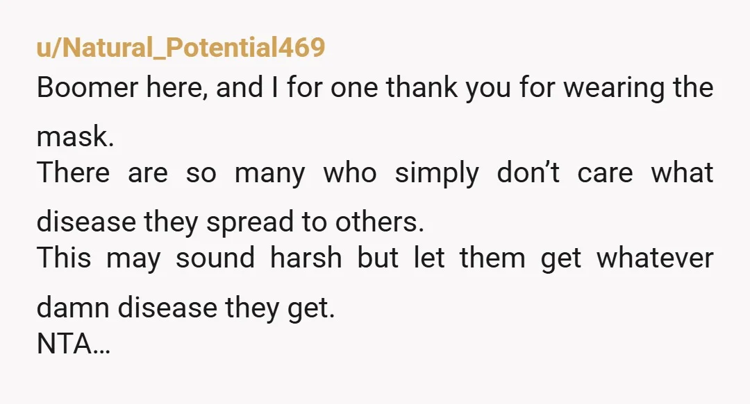 u/Natural_Potential469 Boomer here, and I for one thank you for wearing the mask. There are so many who simply don’t care what disease they spread to others. This may sound...