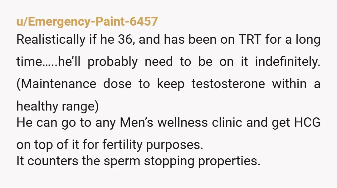 u/Emergency-Paint-6457 Realistically if he 36, and has been on TRT for a long time…..he’ll probably need to be on it indefinitely. (Maintenance dose to keep testosterone within a healthy range)...