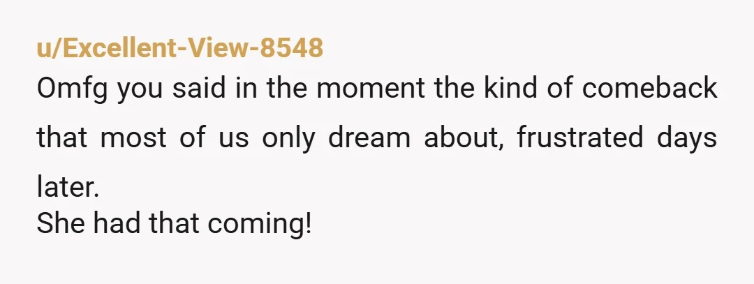 u/Excellent-View-8548
Omfg you said in the moment the kind of comeback that most of us only dream about, frustrated days later.
She had that coming!