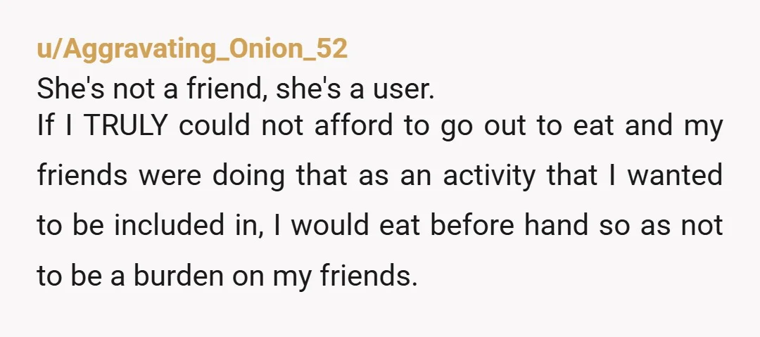 u/Aggravating_Onion_52 She's not a friend, she's a user. If I TRULY could not afford to go out to eat and my friends were doing that as an activity that I...