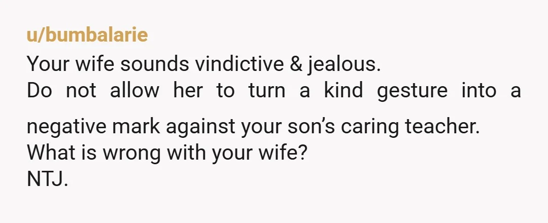 u/bumbalarie Your wife sounds vindictive & jealous. Do not allow her to turn a kind gesture into a negative mark against your son’s caring teacher. What is wrong with your...