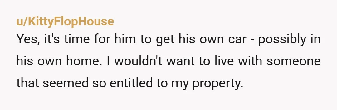 u/KittyFlopHouse Yes, it's time for him to get his own car - possibly in his own home. I wouldn't want to live with someone that seemed so entitled to my...