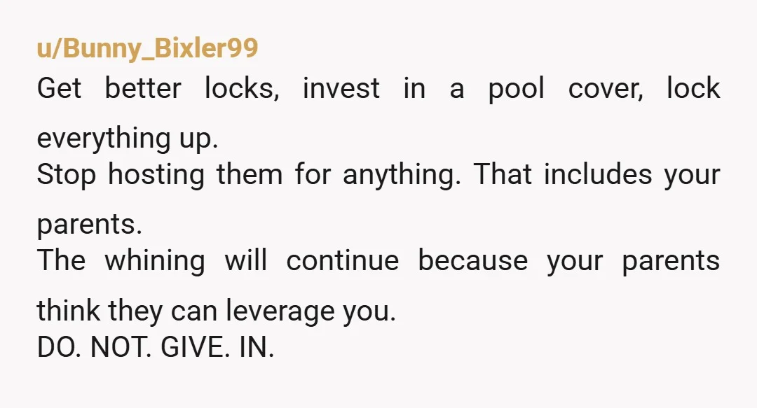 u/Bunny_Bixler99 Get better locks, invest in a pool cover, lock everything up. Stop hosting them for anything. That includes your parents. The whining will continue because your parents think they...