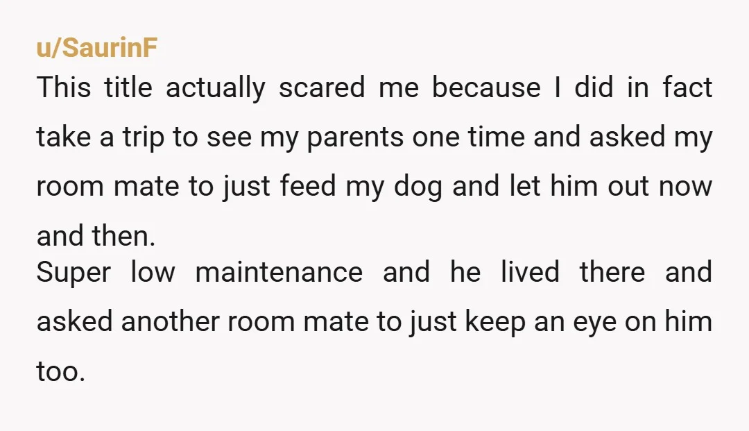 u/SaurinF This title actually scared me because I did in fact take a trip to see my parents one time and asked my room mate to just feed my dog...