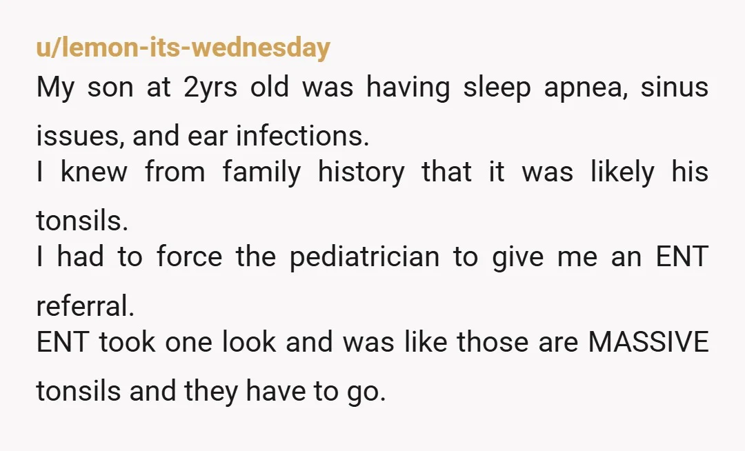 u/lemon-its-wednesday My son at 2yrs old was having sleep apnea, sinus issues, and ear infections. I knew from family history that it was likely his tonsils. I had to force...