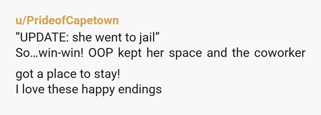u/PrideofCapetown
”UPDATE: she went to jail”
So…win-win! OOP kept her space and the coworker got a place to stay!
I love these happy endings