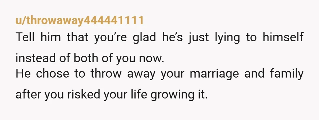 u/throwaway444441111 Tell him that you’re glad he’s just lying to himself instead of both of you now. He chose to throw away your marriage and family after you risked your...