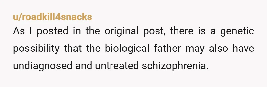 u/roadkill4snacks As I posted in the original post, there is a genetic possibility that the biological father may also have undiagnosed and untreated schizophrenia.