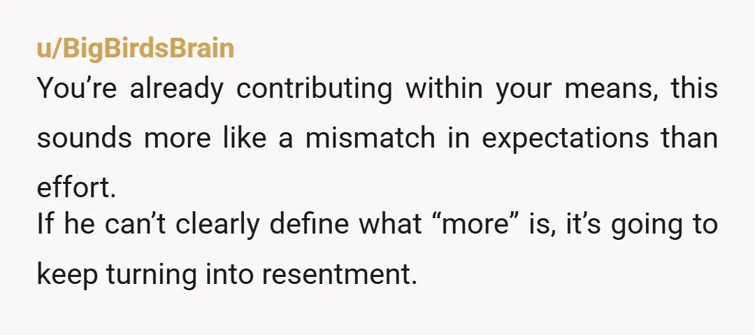 u/BigBirdsBrain You’re already contributing within your means, this sounds more like a mismatch in expectations than effort. If he can’t clearly define what “more” is, it’s going to keep turning...