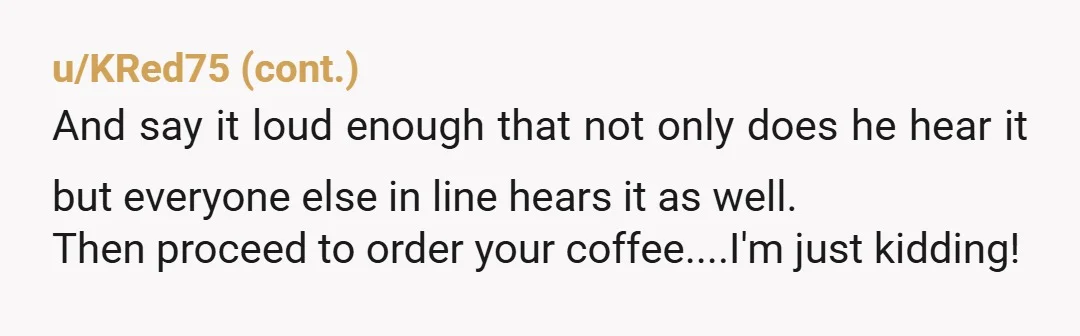 u/BowsersMuskyBallsack So why the hell isn't the Barista answering his question and then saying, "Cool, now you can go back and join the end of the line and I'll make...