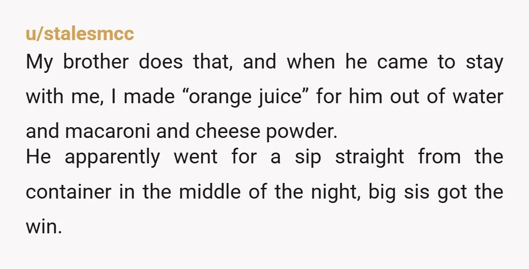 u/stalesmcc My brother does that, and when he came to stay with me, I made “orange juice” for him out of water and macaroni and cheese powder. He apparently went...