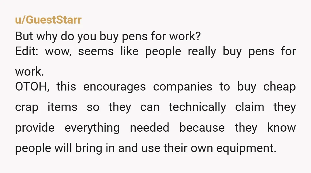 u/GuestStarr But why do you buy pens for work? Edit: wow, seems like people really buy pens for work. OTOH, this encourages companies to buy cheap crap items so they...