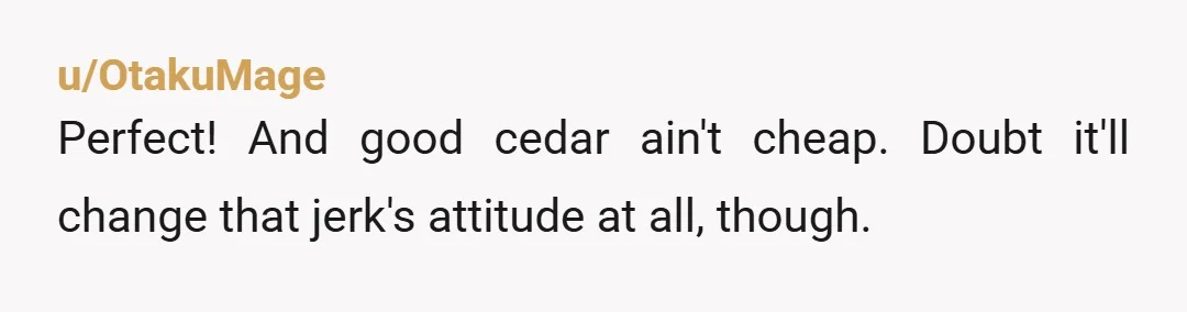 u/OtakuMage
Perfect! And good cedar ain't cheap. Doubt it'll change that jerk's attitude at all, though.