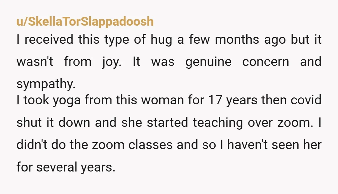 u/SkellaTorSlappadoosh I received this type of hug a few months ago but it wasn't from joy. It was genuine concern and sympathy. I took yoga from this woman for 17...