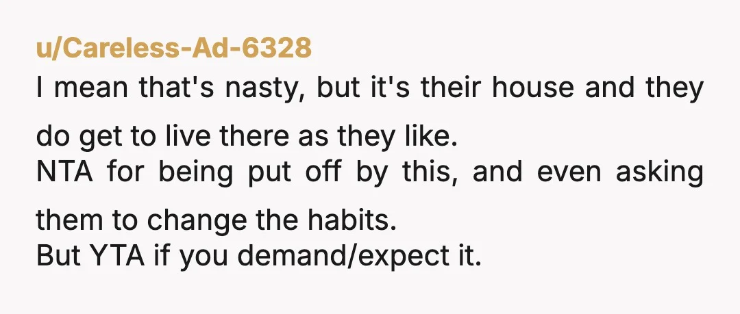 u/Careless-Ad-6328 I mean that's nasty, but it's their house and they do get to live there as they like. NTA for being put off by this, and even asking them...