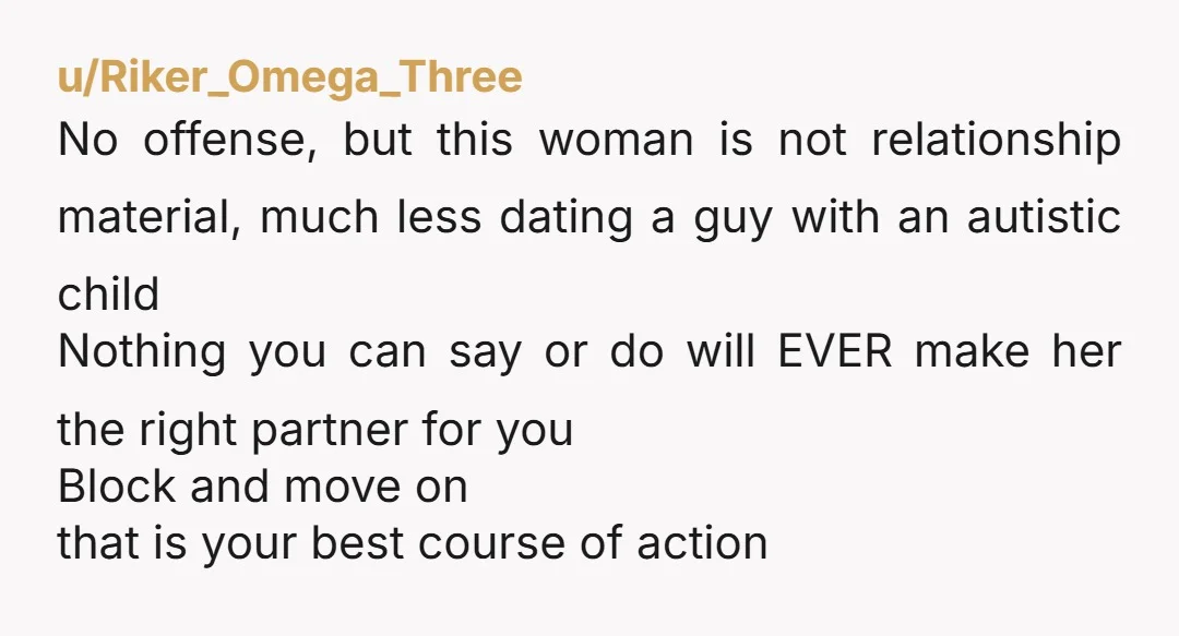u/Riker_Omega_Three No offense, but this woman is not relationship material, much less dating a guy with an autistic child Nothing you can say or do will EVER make her the...