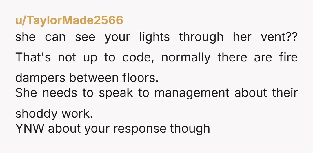 u/TaylorMade2566 she can see your lights through her vent?? That's not up to code, normally there are fire dampers between floors. She needs to speak to management about their shoddy...