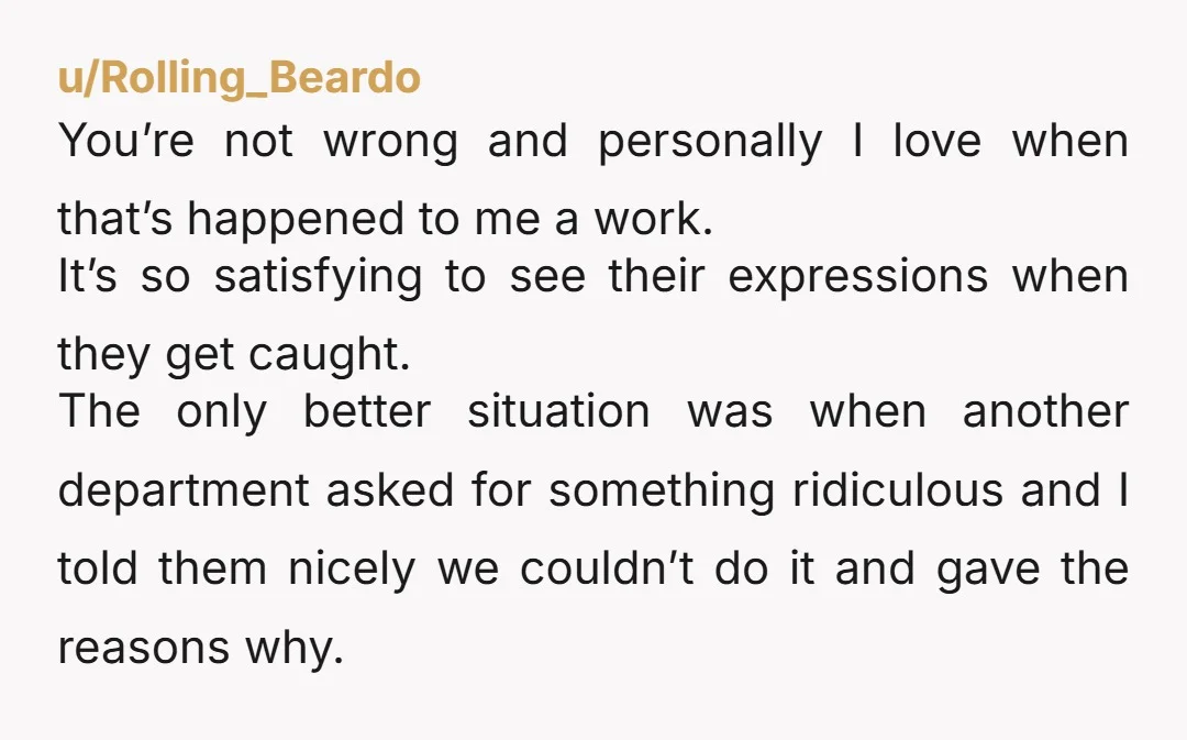 u/Rolling_Beardo You’re not wrong and personally I love when that’s happened to me a work. It’s so satisfying to see their expressions when they get caught. The only better situation...