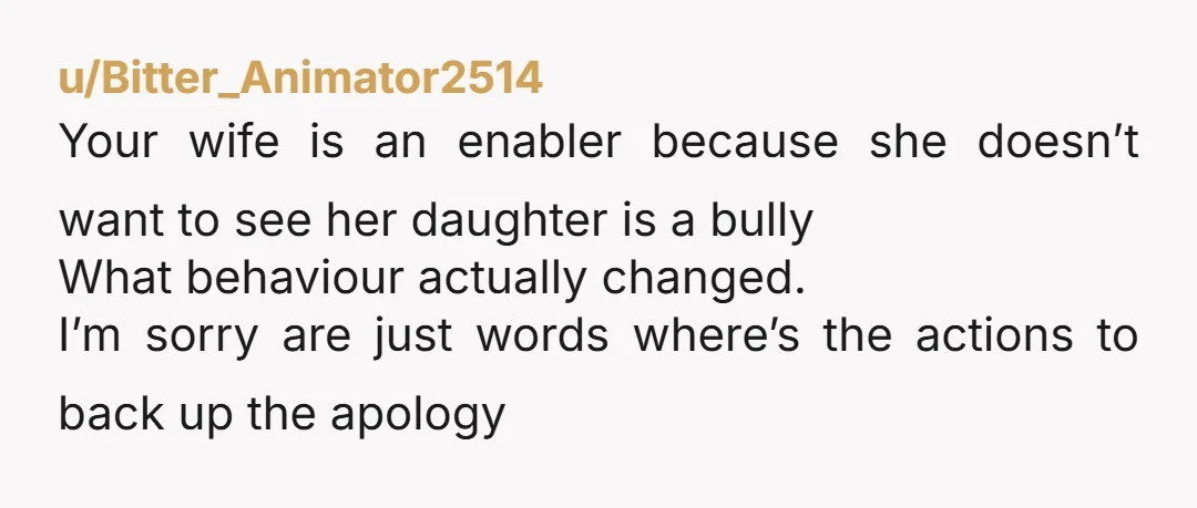u/Bitter_Animator2514 Your wife is an enabler because she doesn’t want to see her daughter is a bully What behaviour actually changed. I’m sorry are just words where’s the actions to...