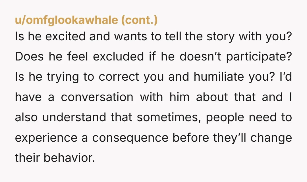 u/Ancient-War2839 Do you like each other, I get how this can be annoying, but I also know that when I'm telling stories with my good friends, we will kinda xo-narrate...