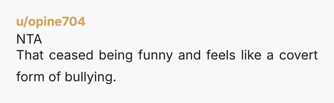 u/opine704
NTA
That ceased being funny and feels like a covert form of bullying.