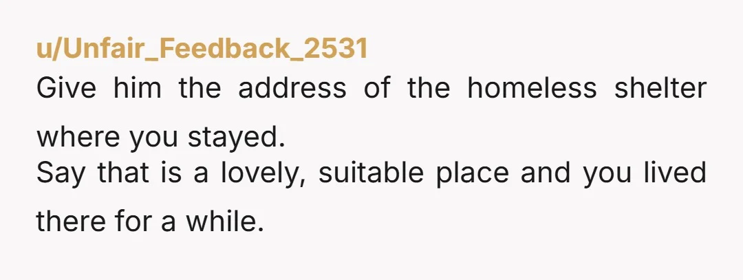 u/Unfair_Feedback_2531 Give him the address of the homeless shelter where you stayed. Say that is a lovely, suitable place and you lived there for a while.