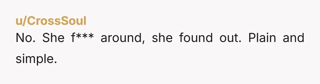 u/CrossSoul No. She f*** around, she found out. Plain and simple.