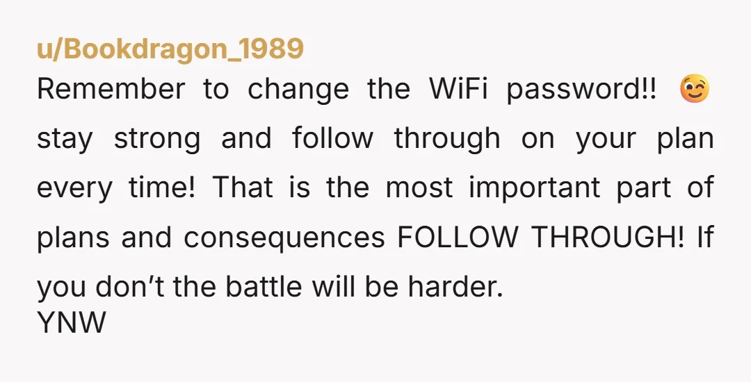 u/Bookdragon_1989 Remember to change the WiFi password!! 😉 stay strong and follow through on your plan every time! That is the most important part of plans and consequences FOLLOW THROUGH!...