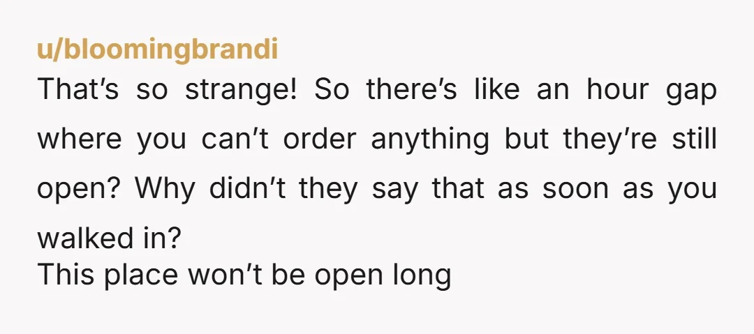 u/bloomingbrandi That’s so strange! So there’s like an hour gap where you can’t order anything but they’re still open? Why didn’t they say that as soon as you walked in?...