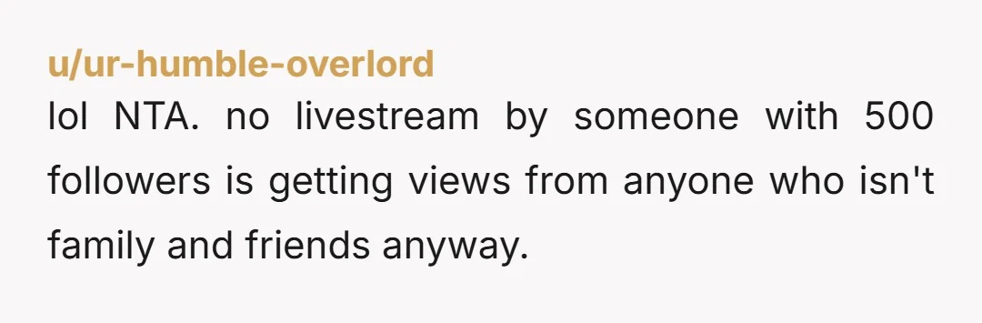 u/ur-humble-overlord
lol NTA. no livestream by someone with 500 followers is getting views from anyone who isn't family and friends anyway.