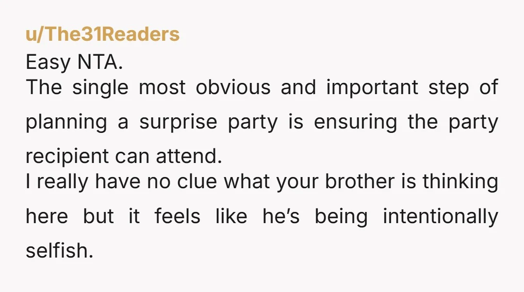 u/The31Readers Easy NTA. The single most obvious and important step of planning a surprise party is ensuring the party recipient can attend. I really have no clue what your brother...