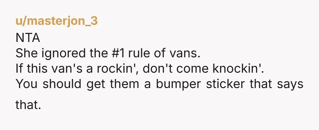 u/masterjon_3
NTA
She ignored the #1 rule of vans.
If this van's a rockin', don't come knockin'.
You should get them a bumper sticker that says that.
