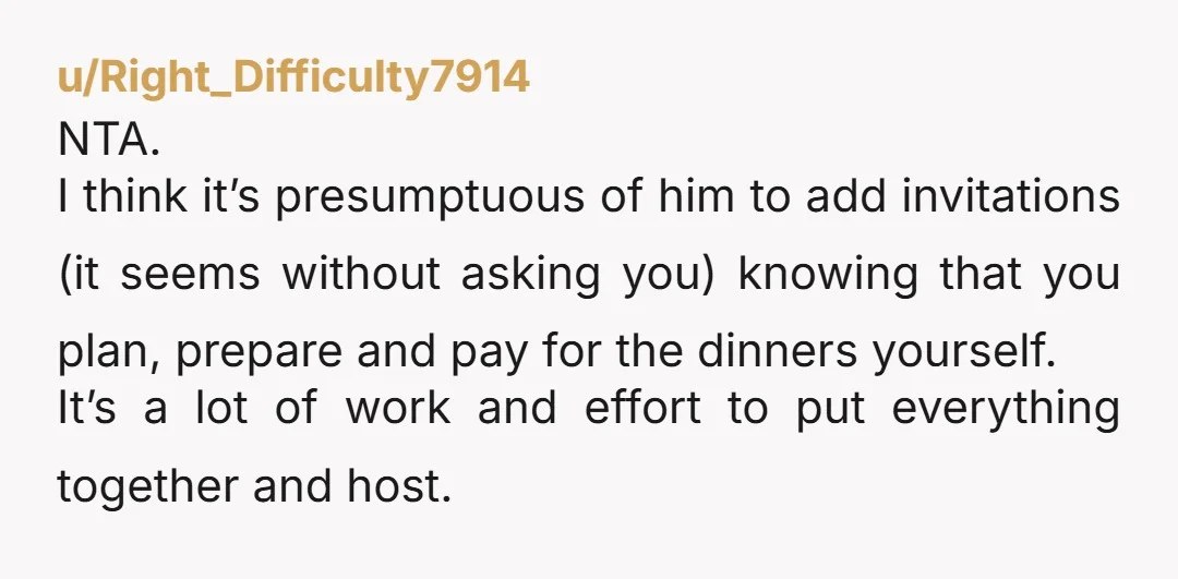u/Right_Difficulty7914 NTA. I think it’s presumptuous of him to add invitations (it seems without asking you) knowing that you plan, prepare and pay for the dinners yourself. It’s a lot...