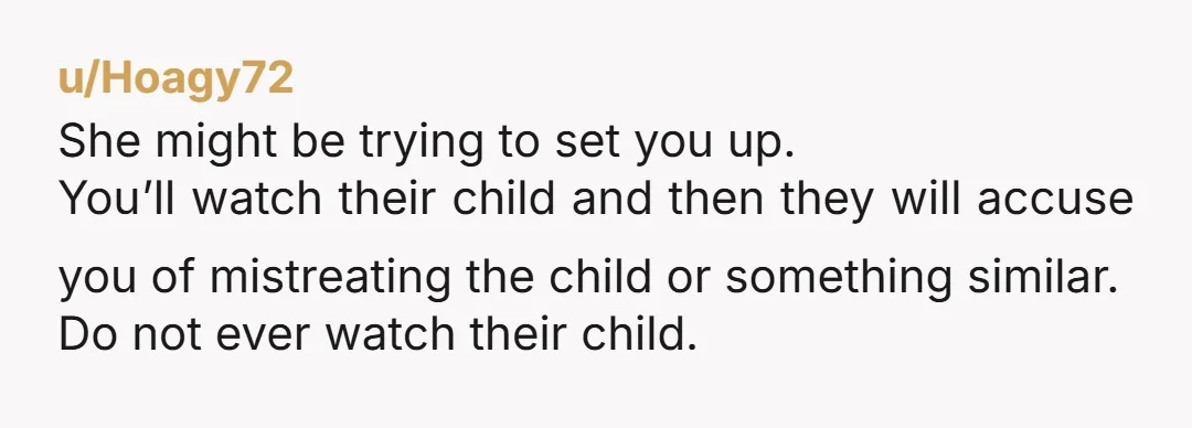u/Hoagy72 She might be trying to set you up. You’ll watch their child and then they will accuse you of mistreating the child or something similar. Do not ever watch...