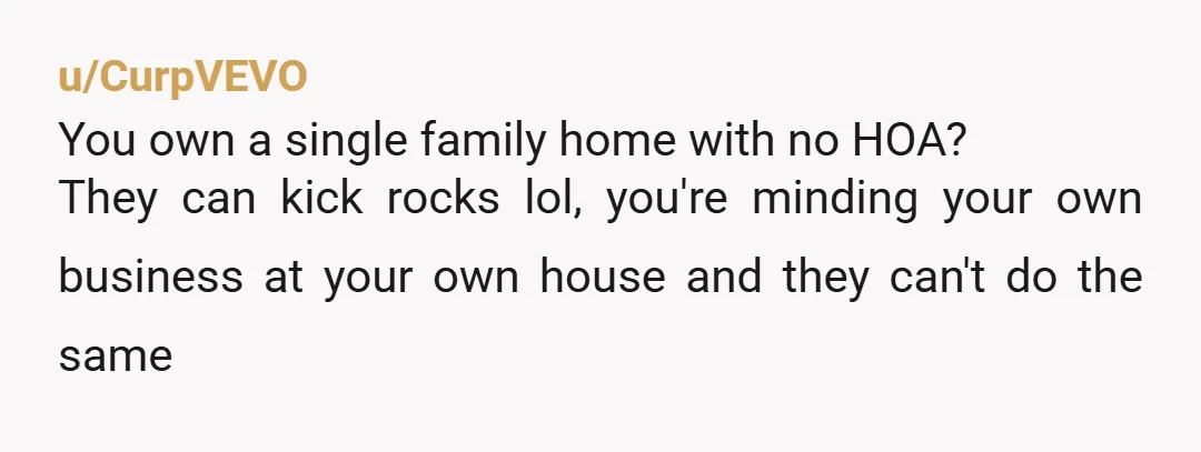 u/CurpVEVO
You own a single family home with no HOA?
They can kick rocks lol, you're minding your own business at your own house and they can't do the same